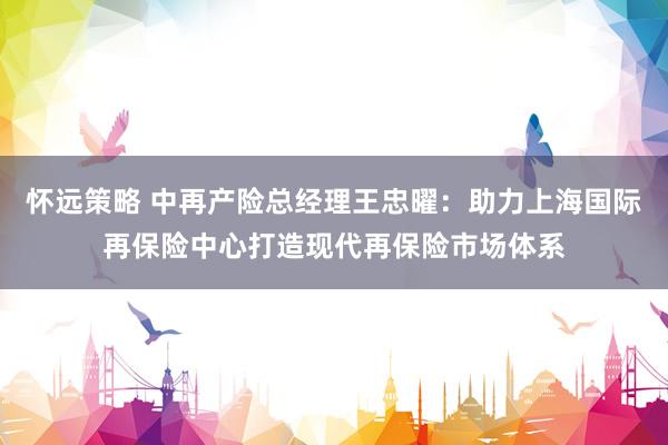 怀远策略 中再产险总经理王忠曜：助力上海国际再保险中心打造现代再保险市场体系