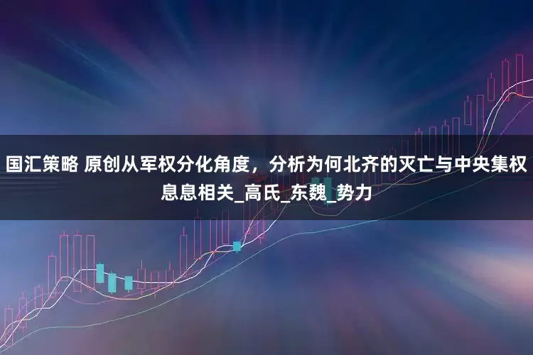 国汇策略 原创从军权分化角度，分析为何北齐的灭亡与中央集权息息相关_高氏_东魏_势力