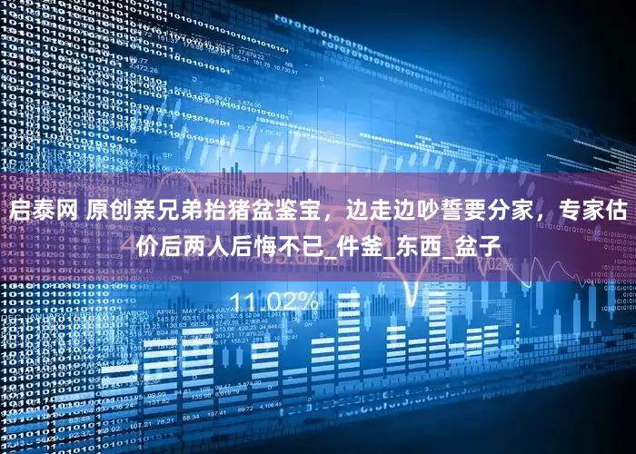 启泰网 原创亲兄弟抬猪盆鉴宝，边走边吵誓要分家，专家估价后两人后悔不已_件釜_东西_盆子
