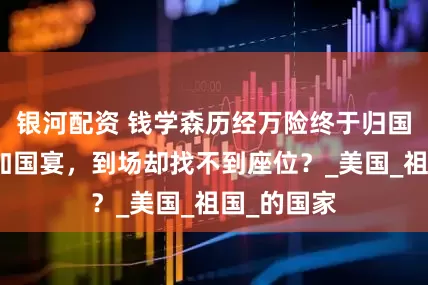 银河配资 钱学森历经万险终于归国，受邀参加国宴，到场却找不到座位？_美国_祖国_的国家