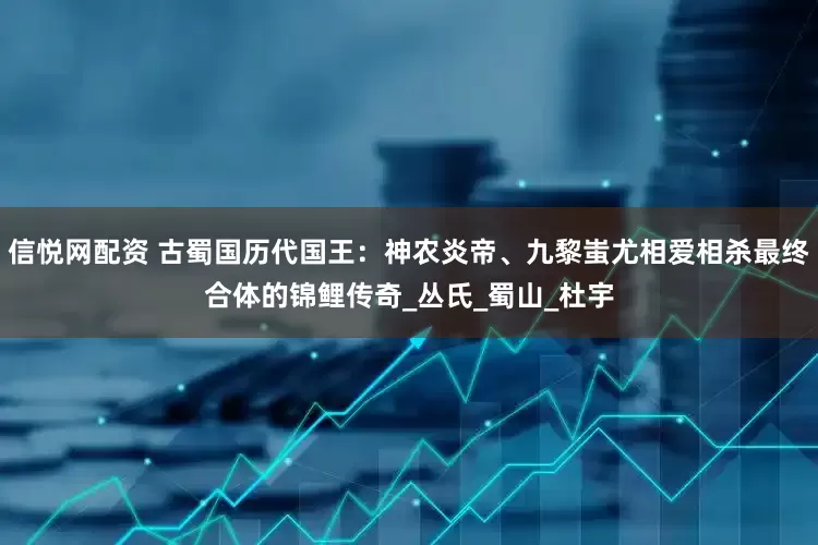 信悦网配资 古蜀国历代国王：神农炎帝、九黎蚩尤相爱相杀最终合体的锦鲤传奇_丛氏_蜀山_杜宇
