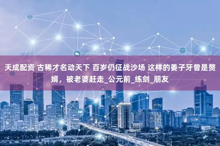 天成配资 古稀才名动天下 百岁仍征战沙场 这样的姜子牙曾是赘婿，被老婆赶走_公元前_练剑_朋友