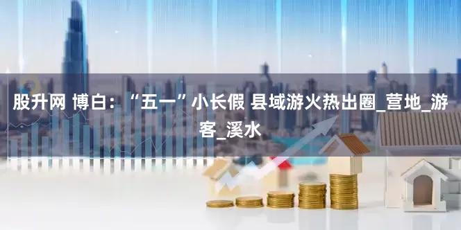 股升网 博白：“五一”小长假 县域游火热出圈_营地_游客_溪水