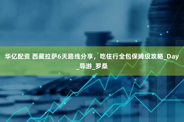 华亿配资 西藏拉萨6天路线分享，吃住行全包保姆级攻略_Day_导游_罗桑