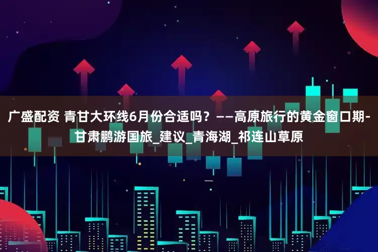 广盛配资 青甘大环线6月份合适吗？——高原旅行的黄金窗口期-甘肃鹏游国旅_建议_青海湖_祁连山草原