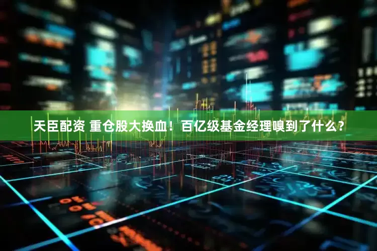 天臣配资 重仓股大换血！百亿级基金经理嗅到了什么？