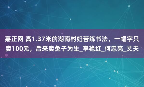 嘉正网 高1.37米的湖南村妇苦练书法，一幅字只卖100元，后来卖兔子为生_李艳红_何忠亮_丈夫