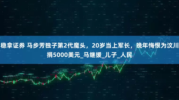 稳拿证券 马步芳独子第2代魔头，20岁当上军长，晚年悔恨为汶川捐5000美元_马继援_儿子_人民