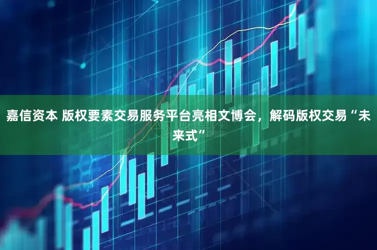嘉信资本 版权要素交易服务平台亮相文博会，解码版权交易“未来式”