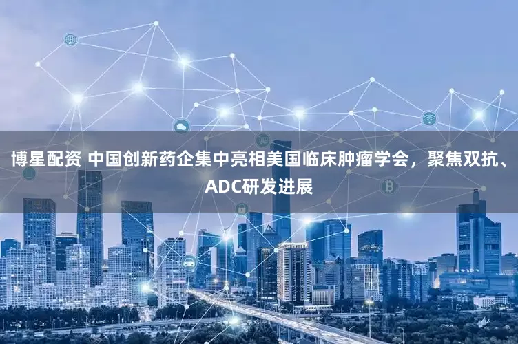 博星配资 中国创新药企集中亮相美国临床肿瘤学会，聚焦双抗、ADC研发进展