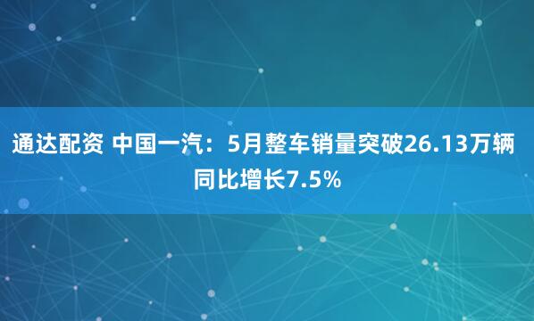 通达配资 中国一汽：5月整车销量突破26.13万辆 同比增长7.5%