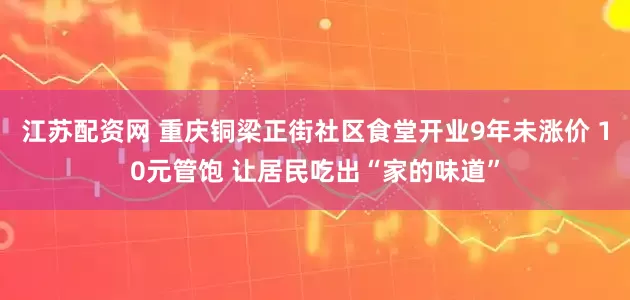 江苏配资网 重庆铜梁正街社区食堂开业9年未涨价 10元管饱 让居民吃出“家的味道”