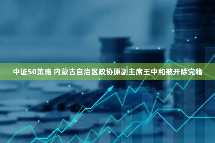 中证50策略 内蒙古自治区政协原副主席王中和被开除党籍
