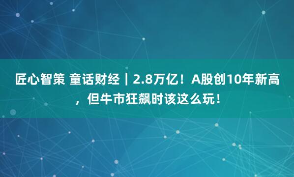 匠心智策 童话财经｜2.8万亿！A股创10年新高，但牛市狂飙时该这么玩！
