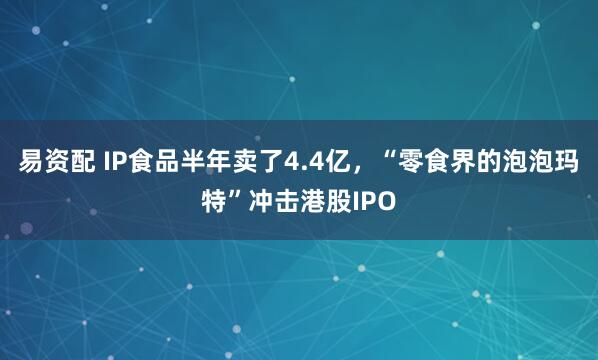 易资配 IP食品半年卖了4.4亿，“零食界的泡泡玛特”冲击港股IPO