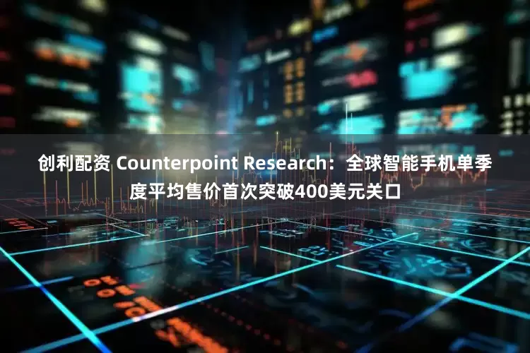 创利配资 Counterpoint Research：全球智能手机单季度平均售价首次突破400美元关口