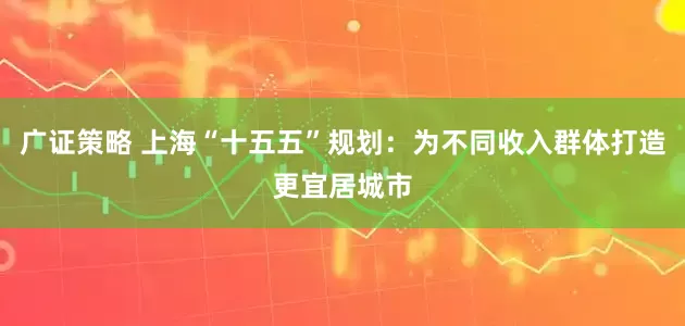 广证策略 上海“十五五”规划：为不同收入群体打造更宜居城市