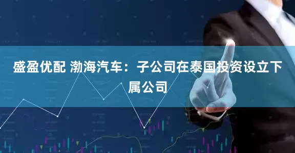 盛盈优配 渤海汽车：子公司在泰国投资设立下属公司